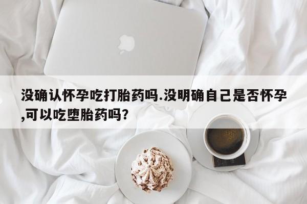 网上卖流产药联系方式，没确认怀孕吃打胎药吗.没明确自己是否怀孕,可以吃堕胎药吗？