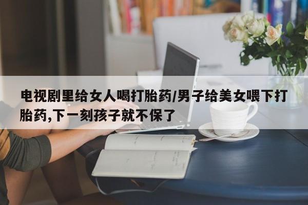 网上卖流产药联系方式，电视剧里给女人喝打胎药/男子给美女喂下打胎药,下一刻孩子就不保了