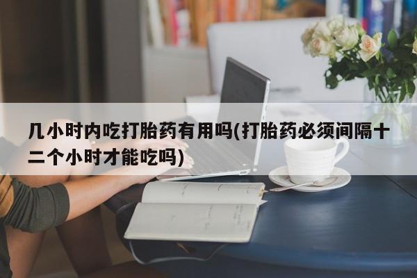 网上卖流产药联系方式，几小时内吃打胎药有用吗(打胎药必须间隔十二个小时才能吃吗)
