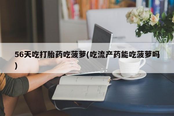 网上卖流产药联系方式，56天吃打胎药吃菠萝(吃流产药能吃菠萝吗)