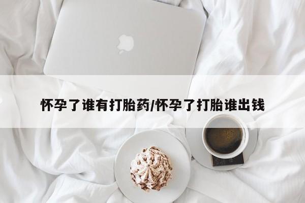 网上卖流产药联系方式，怀孕了谁有打胎药/怀孕了打胎谁出钱