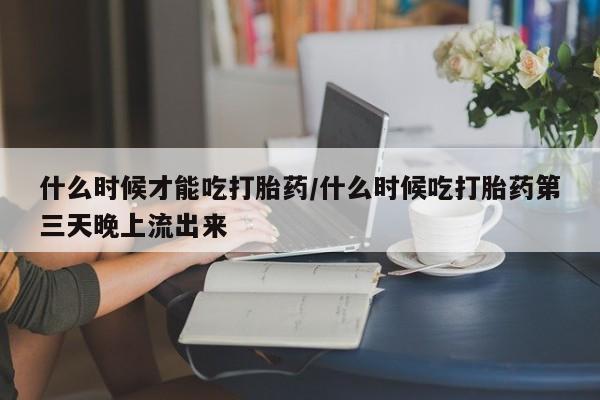 网上卖流产药联系方式，什么时候才能吃打胎药/什么时候吃打胎药第三天晚上流出来