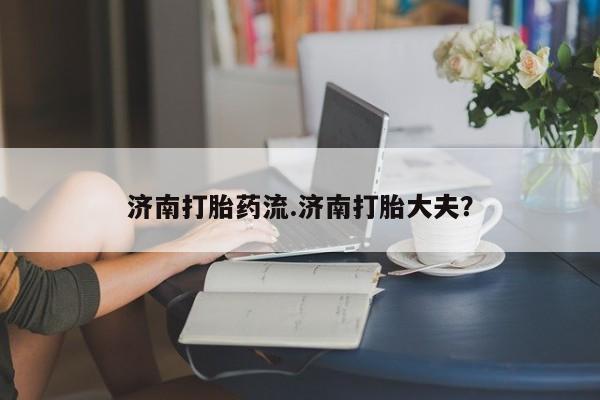 网上卖流产药联系方式，济南打胎药流.济南打胎大夫？