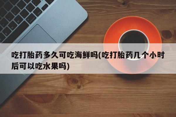 网上卖流产药联系方式，吃打胎药多久可吃海鲜吗(吃打胎药几个小时后可以吃水果吗)