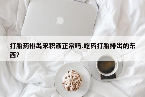 网上卖流产药联系方式，打胎药排出来积液正常吗.吃药打胎排出的东西？