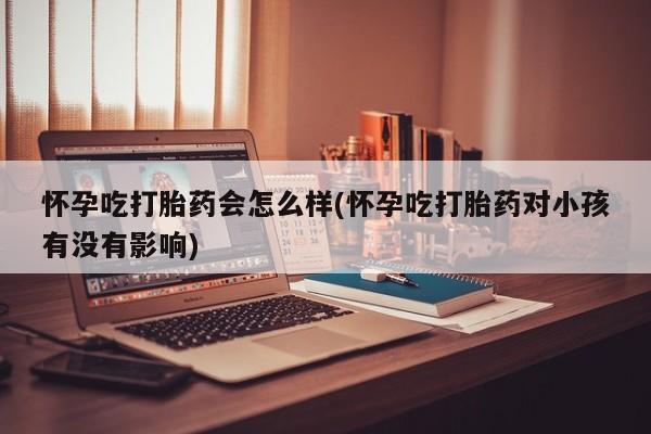 网上卖流产药联系方式，怀孕吃打胎药会怎么样(怀孕吃打胎药对小孩有没有影响)