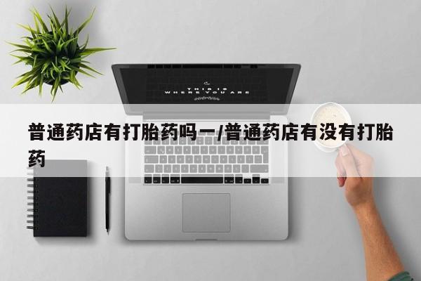 网上卖流产药联系方式，普通药店有打胎药吗一/普通药店有没有打胎药