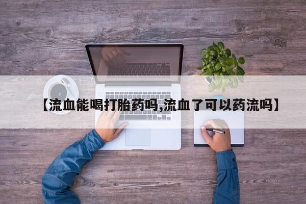 网上卖流产药联系方式，【流血能喝打胎药吗,流血了可以药流吗】