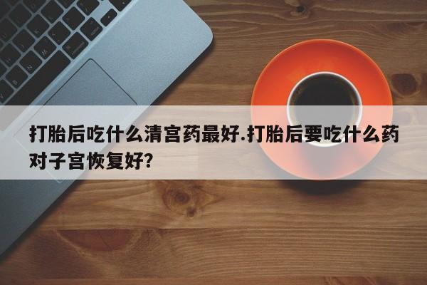 网上卖流产药联系方式，打胎后吃什么清宫药最好.打胎后要吃什么药对子宫恢复好？