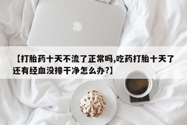 网上卖流产药联系方式，【打胎药十天不流了正常吗,吃药打胎十天了还有经血没排干净怎么办?】