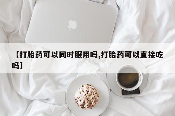 网上卖流产药联系方式，【打胎药可以同时服用吗,打胎药可以直接吃吗】