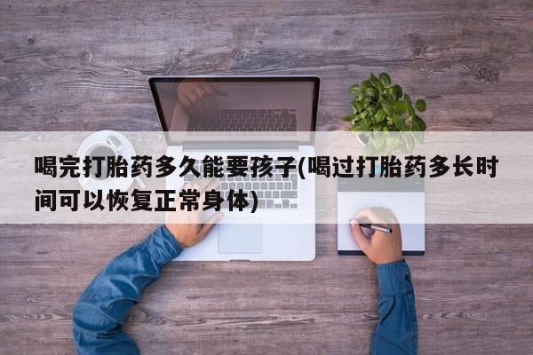 网上卖流产药联系方式，喝完打胎药多久能要孩子(喝过打胎药多长时间可以恢复正常身体)
