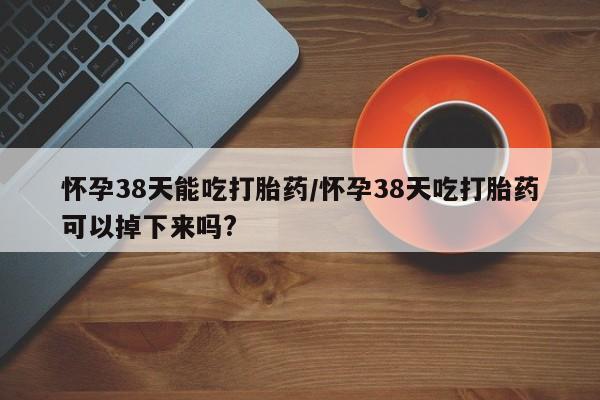 网上卖流产药联系方式，怀孕38天能吃打胎药/怀孕38天吃打胎药可以掉下来吗?