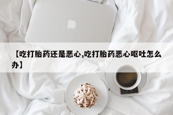 网上卖流产药联系方式，【吃打胎药还是恶心,吃打胎药恶心呕吐怎么办】
