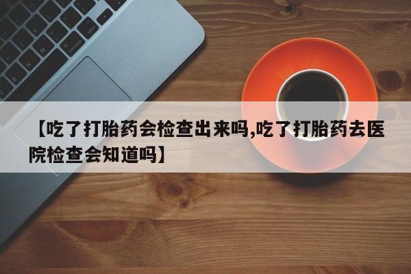 网上卖流产药联系方式，【吃了打胎药会检查出来吗,吃了打胎药去医院检查会知道吗】