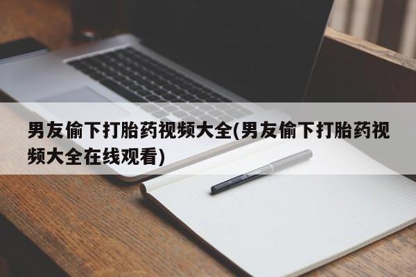 网上卖流产药联系方式，男友偷下打胎药视频大全(男友偷下打胎药视频大全在线观看)