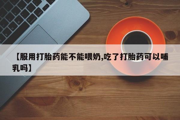 网上卖流产药联系方式，【服用打胎药能不能喂奶,吃了打胎药可以哺乳吗】