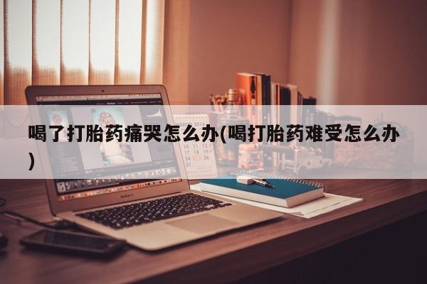 网上卖流产药联系方式，喝了打胎药痛哭怎么办(喝打胎药难受怎么办)