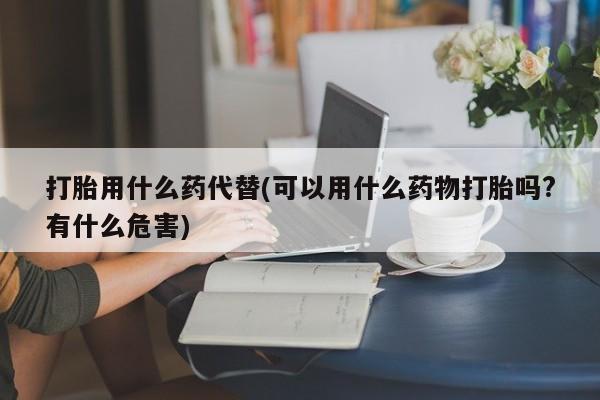 网上卖流产药联系方式，打胎用什么药代替(可以用什么药物打胎吗?有什么危害)