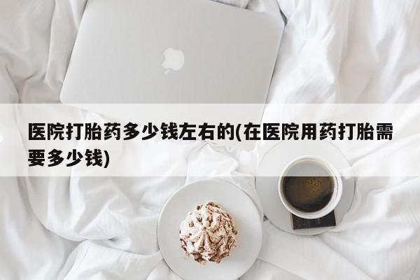 网上卖流产药联系方式，医院打胎药多少钱左右的(在医院用药打胎需要多少钱)