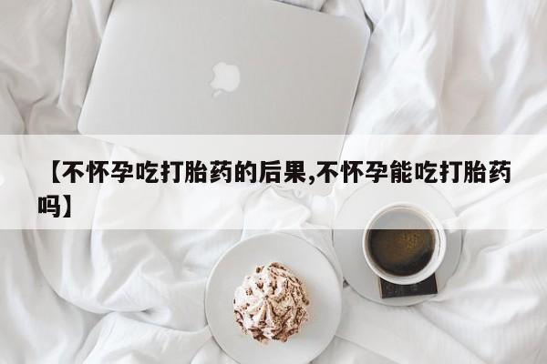 网上卖流产药联系方式，【不怀孕吃打胎药的后果,不怀孕能吃打胎药吗】