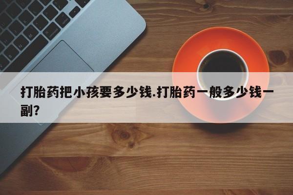 网上卖流产药联系方式，打胎药把小孩要多少钱.打胎药一般多少钱一副？