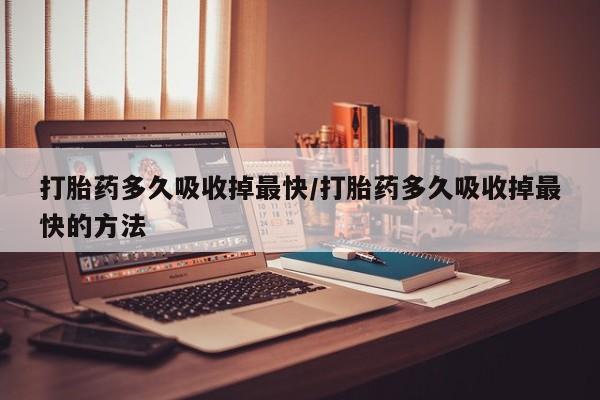 网上卖流产药联系方式，打胎药多久吸收掉最快/打胎药多久吸收掉最快的方法