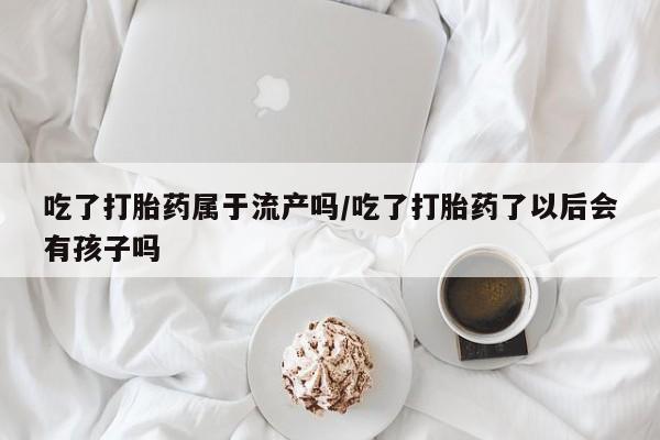 网上卖流产药联系方式，吃了打胎药属于流产吗/吃了打胎药了以后会有孩子吗