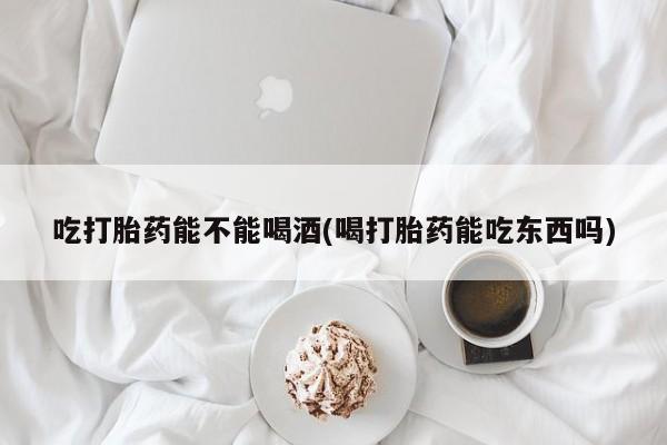 网上卖流产药联系方式，吃打胎药能不能喝酒(喝打胎药能吃东西吗)