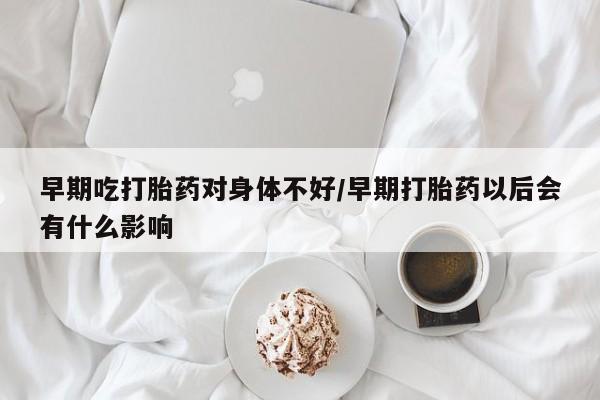 网上卖流产药联系方式，早期吃打胎药对身体不好/早期打胎药以后会有什么影响