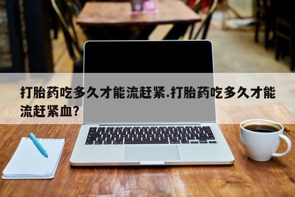 网上卖流产药联系方式，打胎药吃多久才能流赶紧.打胎药吃多久才能流赶紧血？