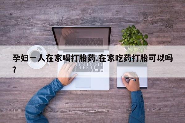 网上卖流产药联系方式，孕妇一人在家喝打胎药.在家吃药打胎可以吗？