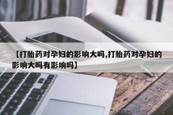 网上卖流产药联系方式，【打胎药对孕妇的影响大吗,打胎药对孕妇的影响大吗有影响吗】