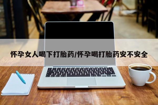 网上卖流产药联系方式，怀孕女人喝下打胎药/怀孕喝打胎药安不安全