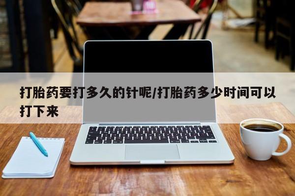 网上卖流产药联系方式，打胎药要打多久的针呢/打胎药多少时间可以打下来