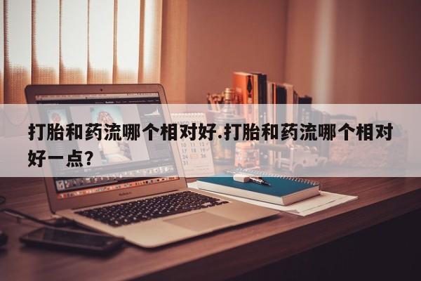 网上卖流产药联系方式，打胎和药流哪个相对好.打胎和药流哪个相对好一点？