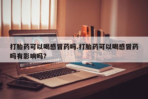 网上卖流产药联系方式，打胎药可以喝感冒药吗.打胎药可以喝感冒药吗有影响吗？