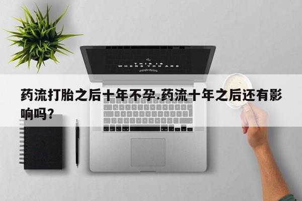 网上卖流产药联系方式，药流打胎之后十年不孕.药流十年之后还有影响吗？
