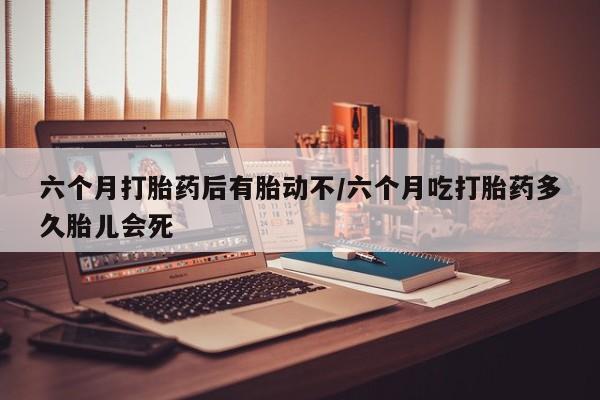 网上卖流产药联系方式，六个月打胎药后有胎动不/六个月吃打胎药多久胎儿会死