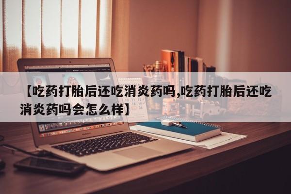 网上卖流产药联系方式，【吃药打胎后还吃消炎药吗,吃药打胎后还吃消炎药吗会怎么样】