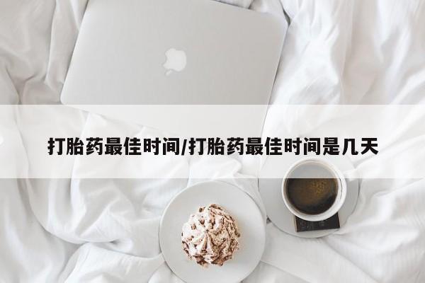 网上卖流产药联系方式，打胎药最佳时间/打胎药最佳时间是几天