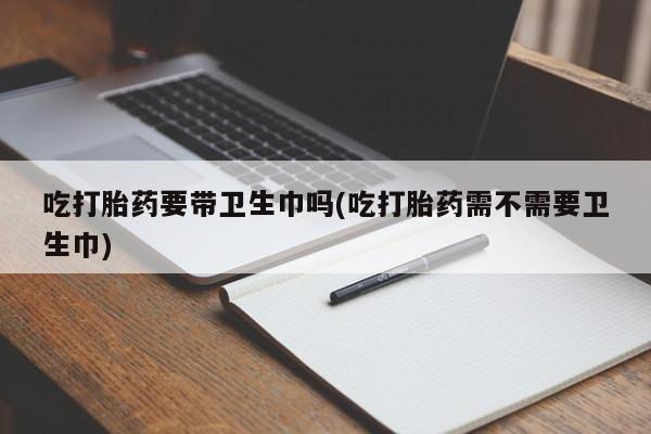 网上卖流产药联系方式，吃打胎药要带卫生巾吗(吃打胎药需不需要卫生巾)