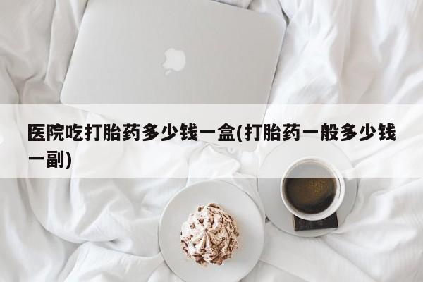 网上卖流产药联系方式，医院吃打胎药多少钱一盒(打胎药一般多少钱一副)