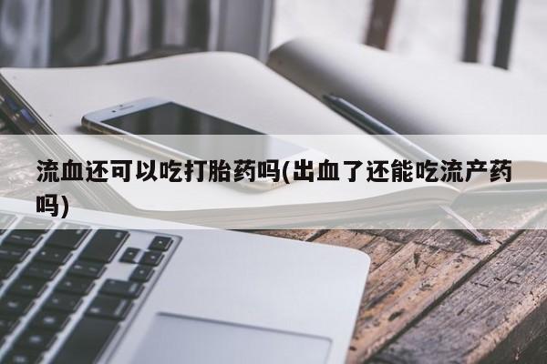 网上卖流产药联系方式，流血还可以吃打胎药吗(出血了还能吃流产药吗)