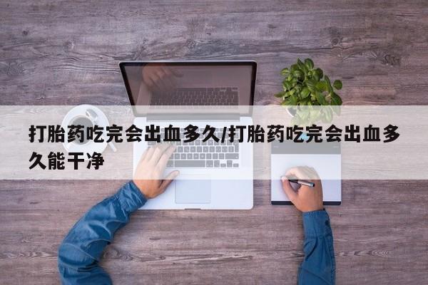 网上卖流产药联系方式，打胎药吃完会出血多久/打胎药吃完会出血多久能干净