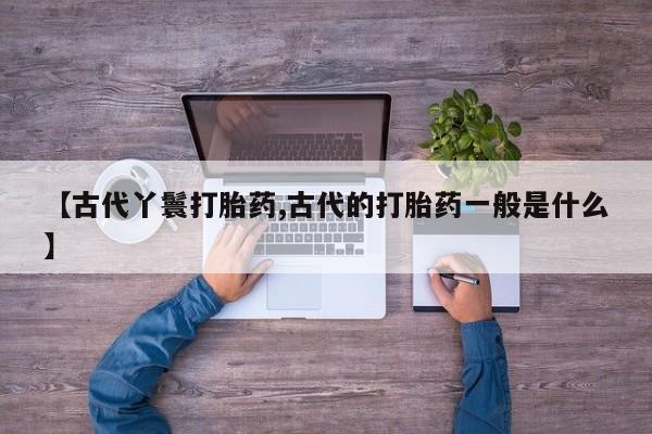 网上卖流产药联系方式，【古代丫鬟打胎药,古代的打胎药一般是什么】