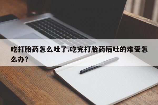 网上卖流产药联系方式，吃打胎药怎么吐了.吃完打胎药后吐的难受怎么办？