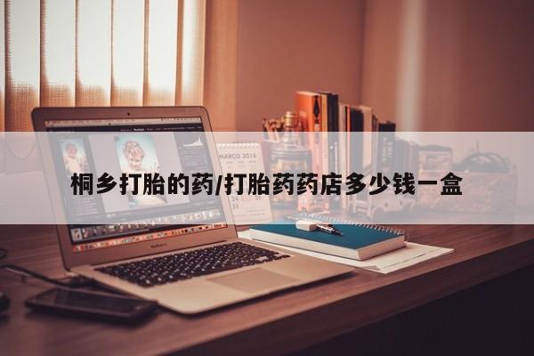 网上卖流产药联系方式，桐乡打胎的药/打胎药药店多少钱一盒