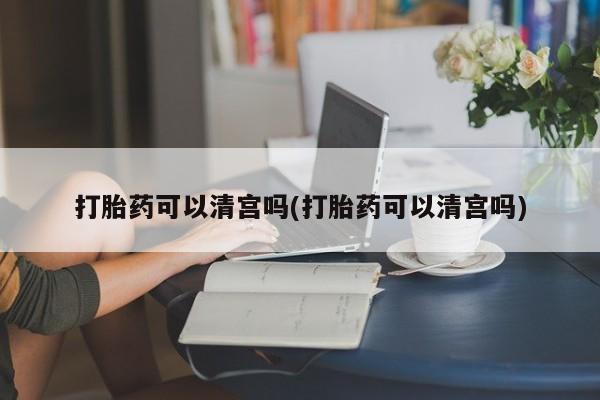 网上卖流产药联系方式，打胎药可以清宫吗(打胎药可以清宫吗)