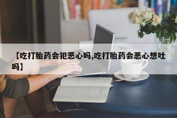 网上卖流产药联系方式，【吃打胎药会犯恶心吗,吃打胎药会恶心想吐吗】